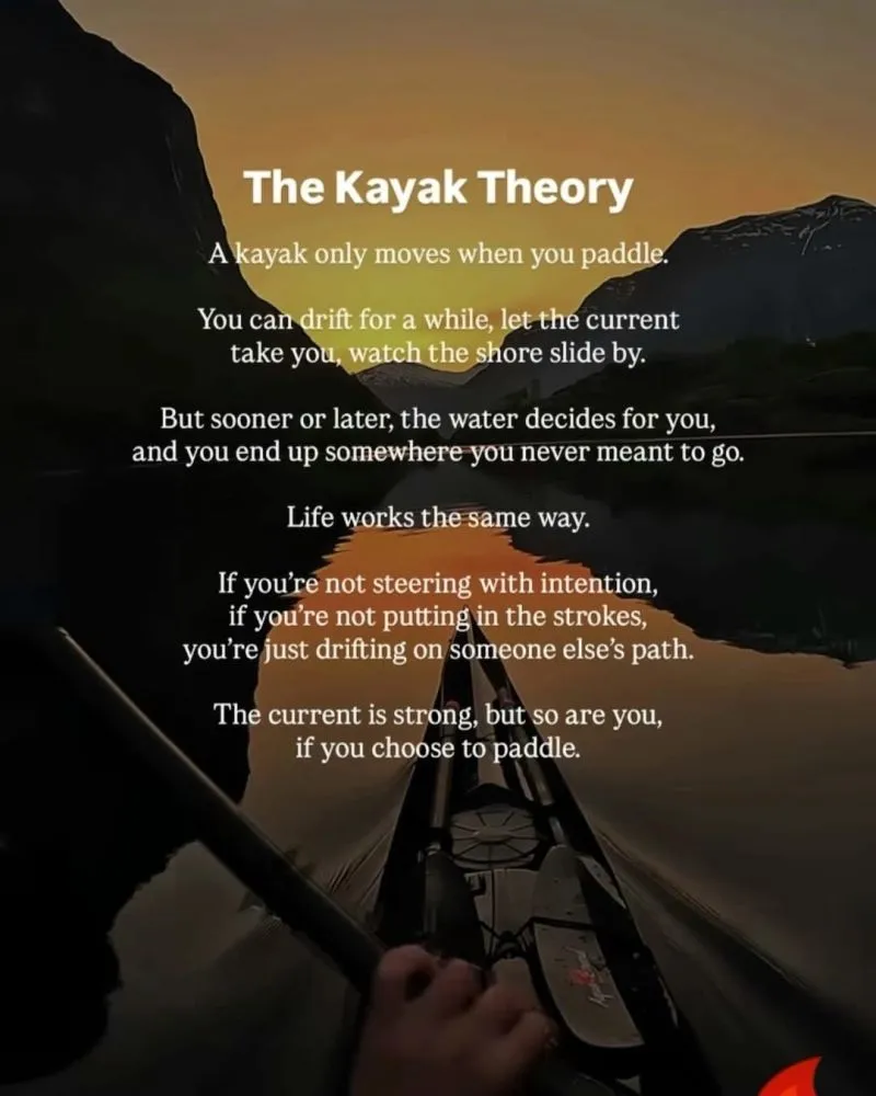 The Kayak Theory The Kayak Theory A kayak only moves when you paddle. You can drift for a while, let the current take you, watch the shore slide by. But sooner or later, the water decides for you, and you end up somewhere you never meant to go. Life works the same way. If you're not steering with intention, if you're not putting in the strokes, you're just drifting on someone else's path. The current is strong, but so are you, if you choose to paddle.